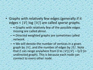 • Graphs with relatively few edges (generally if it
edges < |V| log |V|) are called sparse graphs.
– • Graphs with relatively few of the possible edges
missing are called dense.
– • Directed weighted graphs are sometimes called
network.
– • We will denote the number of vertices in a given
graph by |V|, and the number of edges by |E|. Note
that E can range anywhere from 0 to |V|(|V| – l)/2 (in
undirected graph). This is because each node can
connect to every other node.
 