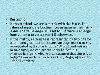 • Description
• In this method, we use a matrix with size V × V. The
values of matrix are boolean. Let us assume the matrix
is Adj. The value Adj[u, v] is set to 1 if there is an edge
from vertex u to vertex v and 0 otherwise.
• In the matrix, each edge is represented by two bits for
undirected graphs. That means, an edge from u to v is
represented by 1 value in both Adj[u,v ] and Adj[u,v].
To save time, we can process only half of this
symmetric matrix. Also, we can assume that there is an
“edge” from each vertex to itself. So, Adj[u, u] is set to
1 for all vertices.
 