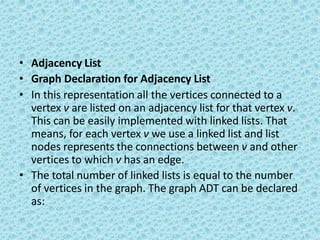 • Adjacency List
• Graph Declaration for Adjacency List
• In this representation all the vertices connected to a
vertex v are listed on an adjacency list for that vertex v.
This can be easily implemented with linked lists. That
means, for each vertex v we use a linked list and list
nodes represents the connections between v and other
vertices to which v has an edge.
• The total number of linked lists is equal to the number
of vertices in the graph. The graph ADT can be declared
as:
 
