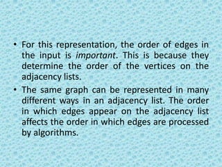 • For this representation, the order of edges in
the input is important. This is because they
determine the order of the vertices on the
adjacency lists.
• The same graph can be represented in many
different ways in an adjacency list. The order
in which edges appear on the adjacency list
affects the order in which edges are processed
by algorithms.
 