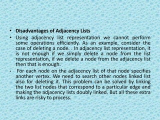 • Disadvantages of Adjacency Lists
• Using adjacency list representation we cannot perform
some operations efficiently. As an example, consider the
case of deleting a node. . In adjacency list representation, it
is not enough if we simply delete a node from the list
representation, if we delete a node from the adjacency list
then that is enough.
• For each node on the adjacency list of that node specifies
another vertex. We need to search other nodes linked list
also for deleting it. This problem can be solved by linking
the two list nodes that correspond to a particular edge and
making the adjacency lists doubly linked. But all these extra
links are risky to process.
 