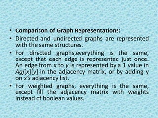 • Comparison of Graph Representations:
• Directed and undirected graphs are represented
with the same structures.
• For directed graphs,everything is the same,
except that each edge is represented just once.
An edge from x to y is represented by a 1 value in
Agj[x][y] in the adjacency matrix, or by adding y
on x’s adjacency list.
• For weighted graphs, everything is the same,
except fill the adjacency matrix with weights
instead of boolean values.
 