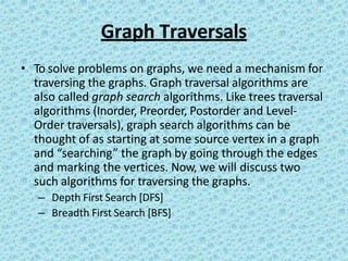 Graph Traversals
• To solve problems on graphs, we need a mechanism for
traversing the graphs. Graph traversal algorithms are
also called graph search algorithms. Like trees traversal
algorithms (Inorder, Preorder, Postorder and Level-
Order traversals), graph search algorithms can be
thought of as starting at some source vertex in a graph
and “searching” the graph by going through the edges
and marking the vertices. Now, we will discuss two
such algorithms for traversing the graphs.
– Depth First Search [DFS]
– Breadth First Search [BFS]
 