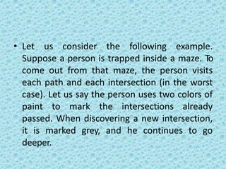 • Let us consider the following example.
Suppose a person is trapped inside a maze. To
come out from that maze, the person visits
each path and each intersection (in the worst
case). Let us say the person uses two colors of
paint to mark the intersections already
passed. When discovering a new intersection,
it is marked grey, and he continues to go
deeper.
 