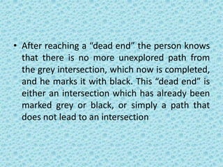 • After reaching a “dead end” the person knows
that there is no more unexplored path from
the grey intersection, which now is completed,
and he marks it with black. This “dead end” is
either an intersection which has already been
marked grey or black, or simply a path that
does not lead to an intersection
 