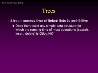Binary Search Trees / Slide 2
Trees
 Linear access time of linked lists is prohibitive
 Does there exist any simple data structure for
which the running time of most operations (search,
insert, delete) is O(log N)?
 