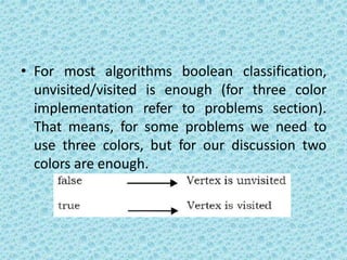 • For most algorithms boolean classification,
unvisited/visited is enough (for three color
implementation refer to problems section).
That means, for some problems we need to
use three colors, but for our discussion two
colors are enough.
 