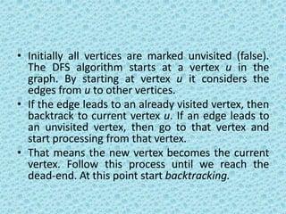 • Initially all vertices are marked unvisited (false).
The DFS algorithm starts at a vertex u in the
graph. By starting at vertex u it considers the
edges from u to other vertices.
• If the edge leads to an already visited vertex, then
backtrack to current vertex u. If an edge leads to
an unvisited vertex, then go to that vertex and
start processing from that vertex.
• That means the new vertex becomes the current
vertex. Follow this process until we reach the
dead-end. At this point start backtracking.
 