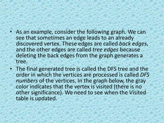 • As an example, consider the following graph. We can
see that sometimes an edge leads to an already
discovered vertex. These edges are called back edges,
and the other edges are called tree edges because
deleting the back edges from the graph generates a
tree.
• The final generated tree is called the DFS tree and the
order in which the vertices are processed is called DFS
numbers of the vertices. In the graph below, the gray
color indicates that the vertex is visited (there is no
other significance). We need to see when the Visited
table is updated.
 