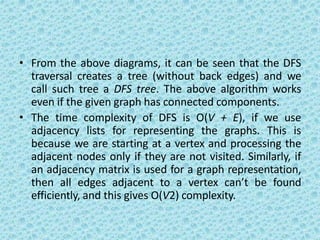 • From the above diagrams, it can be seen that the DFS
traversal creates a tree (without back edges) and we
call such tree a DFS tree. The above algorithm works
even if the given graph has connected components.
• The time complexity of DFS is O(V + E), if we use
adjacency lists for representing the graphs. This is
because we are starting at a vertex and processing the
adjacent nodes only if they are not visited. Similarly, if
an adjacency matrix is used for a graph representation,
then all edges adjacent to a vertex can’t be found
efficiently, and this gives O(V2) complexity.
 