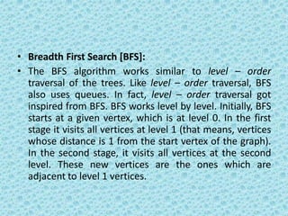 • Breadth First Search [BFS]:
• The BFS algorithm works similar to level – order
traversal of the trees. Like level – order traversal, BFS
also uses queues. In fact, level – order traversal got
inspired from BFS. BFS works level by level. Initially, BFS
starts at a given vertex, which is at level 0. In the first
stage it visits all vertices at level 1 (that means, vertices
whose distance is 1 from the start vertex of the graph).
In the second stage, it visits all vertices at the second
level. These new vertices are the ones which are
adjacent to level 1 vertices.
 
