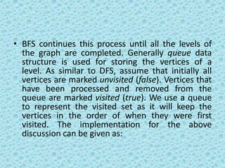 • BFS continues this process until all the levels of
the graph are completed. Generally queue data
structure is used for storing the vertices of a
level. As similar to DFS, assume that initially all
vertices are marked unvisited (false). Vertices that
have been processed and removed from the
queue are marked visited (true). We use a queue
to represent the visited set as it will keep the
vertices in the order of when they were first
visited. The implementation for the above
discussion can be given as:
 