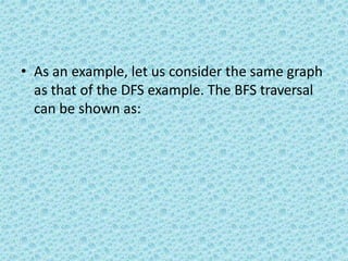 • As an example, let us consider the same graph
as that of the DFS example. The BFS traversal
can be shown as:
 