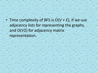 • Time complexity of BFS is O(V + E), if we use
adjacency lists for representing the graphs,
and O(V2) for adjacency matrix
representation.
 