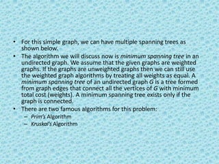 • For this simple graph, we can have multiple spanning trees as
shown below.
• The algorithm we will discuss now is minimum spanning tree in an
undirected graph. We assume that the given graphs are weighted
graphs. If the graphs are unweighted graphs then we can still use
the weighted graph algorithms by treating all weights as equal. A
minimum spanning tree of an undirected graph G is a tree formed
from graph edges that connect all the vertices of G with minimum
total cost (weights). A minimum spanning tree exists only if the
graph is connected.
• There are two famous algorithms for this problem:
– Prim’s Algorithm
– Kruskal’s Algorithm
 