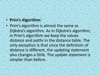 • Prim’s Algorithm:
• Prim’s algorithm is almost the same as
Dijkstra’s algorithm. As in Dijkstra’s algorithm,
in Prim’s algorithm we keep the values
distance and paths in the distance table. The
only exception is that since the definition of
distance is different, the updating statement
also changes a little. The update statement is
simpler than before.
 