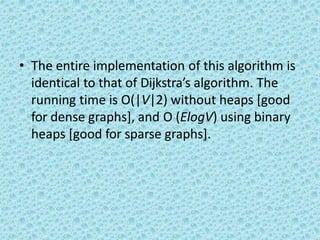 • The entire implementation of this algorithm is
identical to that of Dijkstra’s algorithm. The
running time is O(|V|2) without heaps [good
for dense graphs], and O (ElogV) using binary
heaps [good for sparse graphs].
 