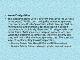 • Kruskal’s Algorithm
• The algorithm starts with V different trees (V is the vertices
in the graph). While constructing the minimum spanning
tree, every time Kruskal’s alorithm selects an edge that has
minimum weight and then adds that edge if it doesn’t
create a cycle. So, initially, there are | V | single-node trees
in the forest. Adding an edge merges two trees into one.
When the algorithm is completed, there will be only one
tree, and that is the minimum spanning tree. There are two
ways of implementing Kruskal’s algorithm:
– By using Disjoint Sets: Using UNION and FIND operations
– By using Priority Queues: Maintains weights in priority queue
 