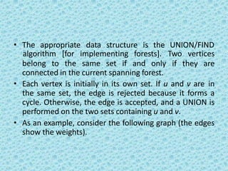 • The appropriate data structure is the UNION/FIND
belong to the same set if and only
algorithm [for implementing forests]. Two vertices
if they are
connected in the current spanning forest.
• Each vertex is initially in its own set. If u and v are in
the same set, the edge is rejected because it forms a
cycle. Otherwise, the edge is accepted, and a UNION is
performed on the two sets containing u and v.
• As an example, consider the following graph (the edges
show the weights).
 