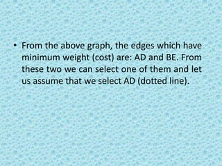 • From the above graph, the edges which have
minimum weight (cost) are: AD and BE. From
these two we can select one of them and let
us assume that we select AD (dotted line).
 