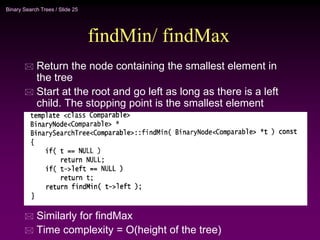 Binary Search Trees / Slide 25
findMin/ findMax
 Return the node containing the smallest element in
the tree
 Start at the root and go left as long as there is a left
child. The stopping point is the smallest element
 Similarly for findMax
 Time complexity = O(height of the tree)
 