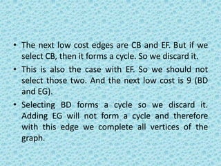 • The next low cost edges are CB and EF. But if we
select CB, then it forms a cycle. So we discard it.
• This is also the case with EF. So we should not
select those two. And the next low cost is 9 (BD
and EG).
• Selecting BD forms a cycle so we discard it.
Adding EG will not form a cycle and therefore
with this edge we complete all vertices of the
graph.
 