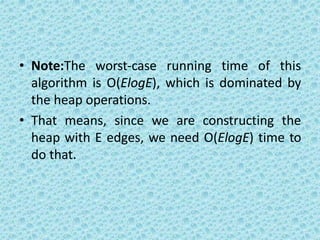 • Note:The worst-case running time of this
algorithm is O(ElogE), which is dominated by
the heap operations.
• That means, since we are constructing the
heap with E edges, we need O(ElogE) time to
do that.
 