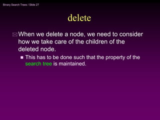 Binary Search Trees / Slide 27
delete
 When we delete a node, we need to consider
how we take care of the children of the
deleted node.
 This has to be done such that the property of the
search tree is maintained.
 