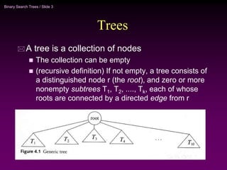 Binary Search Trees / Slide 3
Trees
 A tree is a collection of nodes
 The collection can be empty
 (recursive definition) If not empty, a tree consists of
a distinguished node r (the root), and zero or more
nonempty subtrees T1, T2, ...., Tk, each of whose
roots are connected by a directed edge from r
 