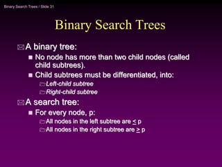 Binary Search Trees / Slide 31
Binary Search Trees
 A binary tree:
 No node has more than two child nodes (called
child subtrees).
 Child subtrees must be differentiated, into:
Left-child subtree
Right-child subtree
 A search tree:
 For every node, p:
All nodes in the left subtree are < p
All nodes in the right subtree are > p
 