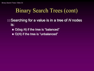 Binary Search Trees / Slide 33
Binary Search Trees (cont)
 Searching for a value is in a tree of N nodes
is:
 O(log N) if the tree is “balanced”
 O(N) if the tree is “unbalanced”
 