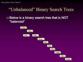 Binary Search Trees / Slide 34
“Unbalanced” Binary Search Trees
 Below is a binary search tree that is NOT
“balanced”
Alex
Alex
Angela
Angela
Abner
Adam
Abigail
Abigail
Adela
Adela
Adam
Abner
Agnes
Agnes
Alice
Alice
Allen
Allen
Audrey
Audrey
Arthur
Arthur
 
