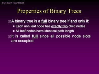 Binary Search Trees / Slide 35
Properties of Binary Trees
 A binary tree is a full binary tree if and only if:
 Each non leaf node has exactly two child nodes
 All leaf nodes have identical path length
 It is called full since all possible node slots
are occupied
 