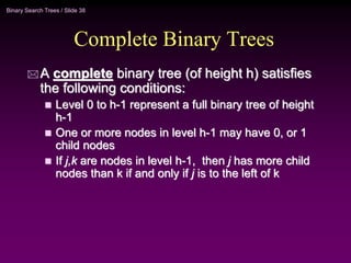Binary Search Trees / Slide 38
Complete Binary Trees
 A complete binary tree (of height h) satisfies
the following conditions:
 Level 0 to h-1 represent a full binary tree of height
h-1
 One or more nodes in level h-1 may have 0, or 1
child nodes
 If j,k are nodes in level h-1, then j has more child
nodes than k if and only if j is to the left of k
 