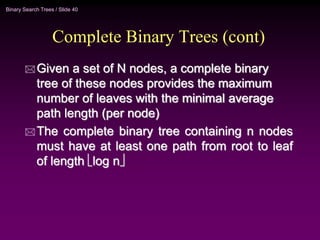 Binary Search Trees / Slide 40
Complete Binary Trees (cont)
 Given a set of N nodes, a complete binary
tree of these nodes provides the maximum
number of leaves with the minimal average
path length (per node)
 The complete binary tree containing n nodes
must have at least one path from root to leaf
of length log n
 