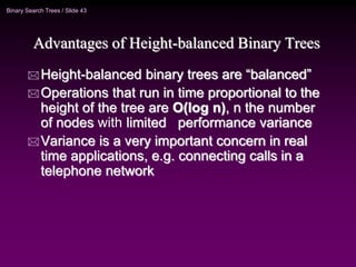 Binary Search Trees / Slide 43
Advantages of Height-balanced Binary Trees
 Height-balanced binary trees are “balanced”
 Operations that run in time proportional to the
height of the tree are O(log n), n the number
of nodes with limited performance variance
 Variance is a very important concern in real
time applications, e.g. connecting calls in a
telephone network
 