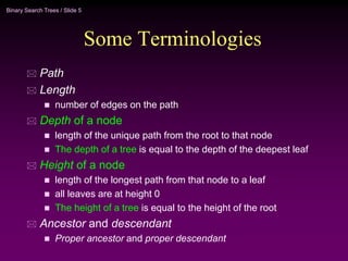 Binary Search Trees / Slide 5
Some Terminologies
 Path
 Length
 number of edges on the path
 Depth of a node
 length of the unique path from the root to that node
 The depth of a tree is equal to the depth of the deepest leaf
 Height of a node
 length of the longest path from that node to a leaf
 all leaves are at height 0
 The height of a tree is equal to the height of the root
 Ancestor and descendant
 Proper ancestor and proper descendant
 