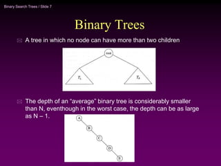 Binary Search Trees / Slide 7
Binary Trees
 A tree in which no node can have more than two children
 The depth of an “average” binary tree is considerably smaller
than N, eventhough in the worst case, the depth can be as large
as N – 1.
 