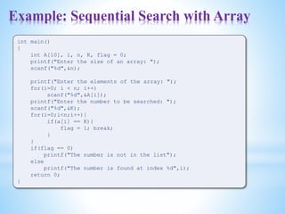 Example: Sequential Search with Array
int main()
{
int A[10], i, n, K, flag = 0;
printf("Enter the size of an array: ");
scanf("%d",&n);
printf("Enter the elements of the array: ");
for(i=0; i < n; i++)
scanf("%d",&A[i]);
printf("Enter the number to be searched: ");
scanf("%d",&K);
for(i=0;i<n;i++){
if(a[i] == K){
flag = 1; break;
}
}
if(flag == 0)
printf("The number is not in the list");
else
printf("The number is found at index %d",i);
return 0;
}
 