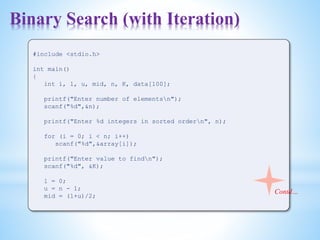 Binary Search (with Iteration)
#include <stdio.h>
int main()
{
int i, l, u, mid, n, K, data[100];
printf("Enter number of elementsn");
scanf("%d",&n);
printf("Enter %d integers in sorted ordern", n);
for (i = 0; i < n; i++)
scanf("%d",&array[i]);
printf("Enter value to findn");
scanf("%d", &K);
l = 0;
u = n - 1;
mid = (l+u)/2;
Contd…
 