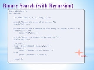 Binary Search (with Recursion)
#include<stdio.h>
int main(){
int data[100],i, n, K, flag, l, u;
printf("Enter the size of an array: ");
scanf("%d",&n);
printf("Enter the elements of the array in sorted order: " );
for(i=0;i<n;i++)
scanf("%d",&a[i]);
printf("Enter the number to be search: ");
scanf("%d",&K);
l=0,u=n-1;
flag = binarySearch(data,n,K,l,u);
if(flag==0)
printf("Number is not found.");
else
printf("Number is found.");
return 0;
}
Contd…
 