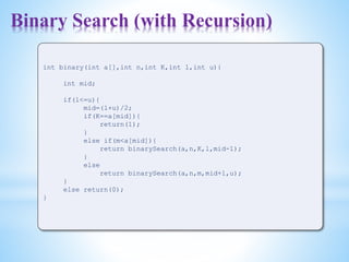 Binary Search (with Recursion)
int binary(int a[],int n,int K,int l,int u){
int mid;
if(l<=u){
mid=(l+u)/2;
if(K==a[mid]){
return(1);
}
else if(m<a[mid]){
return binarySearch(a,n,K,l,mid-1);
}
else
return binarySearch(a,n,m,mid+1,u);
}
else return(0);
}
 