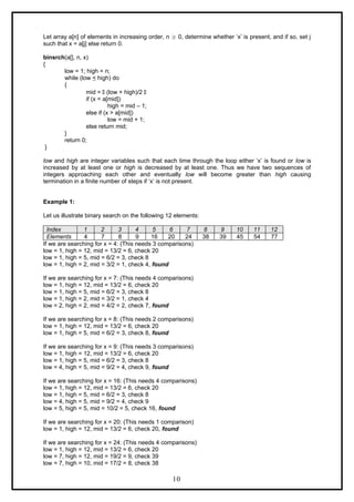 Let array a[n] of elements in increasing order, n  0, determine whether ‘x’ is present, and if so, set j
such that x = a[j] else return 0.
binsrch(a[], n, x)
{
low = 1; high = n;
while (low < high) do
{
mid =  (low + high)/2 
if (x < a[mid])
high = mid – 1;
else if (x > a[mid])
low = mid + 1;
else return mid;
}
return 0;
}
low and high are integer variables such that each time through the loop either ‘x’ is found or low is
increased by at least one or high is decreased by at least one. Thus we have two sequences of
integers approaching each other and eventually low will become greater than high causing
termination in a finite number of steps if ‘x’ is not present.
Example 1:
Let us illustrate binary search on the following 12 elements:
Index 1 2 3 4 5 6 7 8 9 10 11 12
Elements 4 7 8 9 16 20 24 38 39 45 54 77
If we are searching for x = 4: (This needs 3 comparisons)
low = 1, high = 12, mid = 13/2 = 6, check 20
low = 1, high = 5, mid = 6/2 = 3, check 8
low = 1, high = 2, mid = 3/2 = 1, check 4, found
If we are searching for x = 7: (This needs 4 comparisons)
low = 1, high = 12, mid = 13/2 = 6, check 20
low = 1, high = 5, mid = 6/2 = 3, check 8
low = 1, high = 2, mid = 3/2 = 1, check 4
low = 2, high = 2, mid = 4/2 = 2, check 7, found
If we are searching for x = 8: (This needs 2 comparisons)
low = 1, high = 12, mid = 13/2 = 6, check 20
low = 1, high = 5, mid = 6/2 = 3, check 8, found
If we are searching for x = 9: (This needs 3 comparisons)
low = 1, high = 12, mid = 13/2 = 6, check 20
low = 1, high = 5, mid = 6/2 = 3, check 8
low = 4, high = 5, mid = 9/2 = 4, check 9, found
If we are searching for x = 16: (This needs 4 comparisons)
low = 1, high = 12, mid = 13/2 = 6, check 20
low = 1, high = 5, mid = 6/2 = 3, check 8
low = 4, high = 5, mid = 9/2 = 4, check 9
low = 5, high = 5, mid = 10/2 = 5, check 16, found
If we are searching for x = 20: (This needs 1 comparison)
low = 1, high = 12, mid = 13/2 = 6, check 20, found
If we are searching for x = 24: (This needs 4 comparisons)
low = 1, high = 12, mid = 13/2 = 6, check 20
low = 7, high = 12, mid = 19/2 = 9, check 39
low = 7, high = 10, mid = 17/2 = 8, check 38
10
 