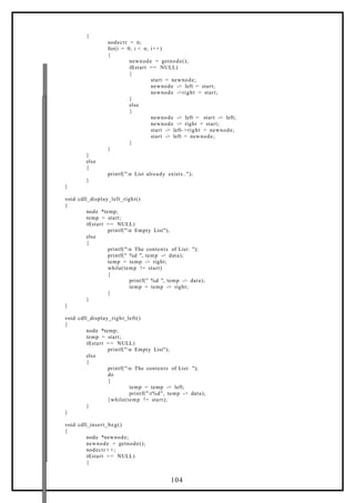{
nodectr = n;
for(i = 0; i < n; i++)
{
newnode = getnode();
if(start == NULL)
{
start = newnode;
newnode -> left = start;
newnode ->right = start;
}
else
{
newnode -> left = start -> left;
newnode -> right = start;
start -> left- >right = newnode;
start -> left = newnode;
}
}
}
else
{
printf("n List already exists..");
}
}
void cdll_display_left_right()
{
node *temp;
temp = start;
if(start == NULL)
printf("n Empty List");
else
{
printf("n The contents of List: ");
printf(" %d ", temp -> data);
temp = temp -> right;
while(temp != start)
{
printf(" %d ", temp -> data);
temp = temp -> right;
}
}
}
void cdll_display_right_left()
{
node *temp;
temp = start;
if(start == NULL)
printf("n Empty List");
else
{
printf("n The contents of List: ");
do
{
temp = temp -> left;
printf("t%d", temp -> data);
}while(temp != start);
}
}
void cdll_insert_beg()
{
node *newnode;
newnode = getnode();
nodectr + +;
if(start == NULL)
{
104
 