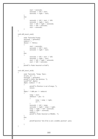 start = newnode;
newnode -> left = start;
newnode -> right = start;
}
else
{
newnode -> left = start -> left;
newnode -> right = start;
start -> left -> right = newnode;
start -> left = newnode;
start = newnode;
}
}
void cdll_insert_end()
{
node *newnode,*temp;
newnode = getnode();
nodectr + +;
if(start == NULL)
{
start = newnode;
newnode -> left = start;
newnode -> right = start;
}
else
{
newnode -> left = start -> left;
newnode -> right = start;
start -> left -> right = newnode;
start -> left = newnode;
}
printf("n Node Inserted at End");
}
void cdll_insert_mid()
{
node *newnode, *temp, *prev;
int pos, ctr = 1;
newnode = getnode();
printf("n Enter the position: ");
scanf("%d", &pos);
if(pos - nodectr >= 2)
{
printf("n Position is out of range..");
return;
}
if(pos > 1 && pos <= nodectr)
{
temp = start;
while(ctr < pos - 1)
{
temp = temp -> right;
ctr+ +;
}
newnode -> left = temp;
newnode -> right = temp -> right;
temp -> right -> left = newnode;
temp -> right = newnode;
nodectr + +;
printf("n Node Inserted at Middle.. ");
}
else
{
printf("position %d of list is not a middle position", pos);
}
}
105
 