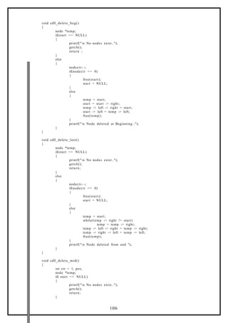 void cdll_delete_beg()
{
node *temp;
if(start == NULL)
{
printf("n No nodes exist..");
getch();
return ;
}
else
{
nodectr- -;
if(nodectr == 0)
{
free(start);
start = NULL;
}
else
{
temp = start;
start = start -> right;
temp -> left -> right = start;
start -> left = temp -> left;
free(temp);
}
printf("n Node deleted at Beginning..");
}
}
void cdll_delete_last()
{
node *temp;
if(start == NULL)
{
printf("n No nodes exist..");
getch();
return;
}
else
{
nodectr- -;
if(nodectr == 0)
{
free(start);
start = NULL;
}
else
{
temp = start;
while(temp -> right != start)
temp = temp -> right;
temp -> left -> right = temp -> right;
temp -> right -> left = temp -> left;
free(temp);
}
printf("n Node deleted from end ");
}
}
void cdll_delete_mid()
{
int ctr = 1, pos;
node *temp;
if( start == NULL)
{
printf("n No nodes exist..");
getch();
return;
}
106
 
