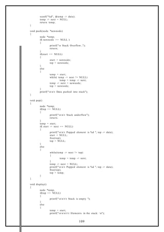 scanf("%d", &temp -> data);
temp -> next = NULL;
return temp;
}
void push(node *newnode)
{
node *temp;
if( newnode == NULL )
{
printf("n Stack Overflow..");
return;
}
if(start == NULL)
{
start = newnode;
top = newnode;
}
else
{
temp = start;
while( temp -> next != NULL)
temp = temp -> next;
temp -> next = newnode;
top = newnode;
}
printf("nnt Data pushed into stack");
}
void pop()
{
node *temp;
if(top == NULL)
{
printf("nnt Stack underflow");
return;
}
temp = start;
if( start -> next == NULL)
{
printf("nnt Popped element is %d ", top -> data);
start = NULL;
free(top);
top = NULL;
}
else
{
while(temp -> next != top)
{
temp = temp -> next;
}
temp -> next = NULL;
printf("nnt Popped element is %d ", top -> data);
free(top);
top = temp;
}
}
void display()
{
node *temp;
if(top == NULL)
{
printf("nntt Stack is empty ");
}
else
{
temp = start;
printf("nnntt Elements in the stack: n");
109
 