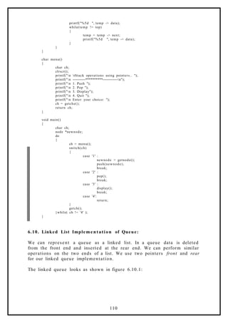 printf("%5d ", temp -> data);
while(temp != top)
{
temp = temp -> next;
printf("%5d ", temp -> data);
}
}
}
char menu()
{
char ch;
clrscr();
printf("n tStack operations using pointers.. ");
printf("n -----------**********-------------n");
printf("n 1. Push ");
printf("n 2. Pop ");
printf("n 3. Display");
printf("n 4. Quit ");
printf("n Enter your choice: ");
ch = getche();
return ch;
}
void main()
{
char ch;
node *newnode;
do
{
ch = menu();
switch(ch)
{
case '1' :
newnode = getnode();
push(newnode);
break;
case '2' :
pop();
break;
case '3' :
display();
break;
case '4':
return;
}
getch();
}while( ch != '4' );
}
6.10. Linked List Implem e ntation of Queue:
We can represent a queue as a linked list. In a queue data is deleted
from the front end and inserted at the rear end. We can perform similar
operations on the two ends of a list. We use two pointers front and rear
for our linked queue implementation.
The linked queue looks as shown in figure 6.10.1:
110
 