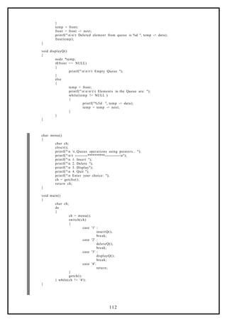 }
temp = front;
front = front -> next;
printf("nnt Deleted element from queue is %d ", temp -> data);
free(temp);
}
void displayQ()
{
node *temp;
if(front == NULL)
{
printf("nntt Empty Queue ");
}
else
{
temp = front;
printf("nnntt Elements in the Queue are: ");
while(temp != NULL )
{
printf("%5d ", temp -> data);
temp = temp -> next;
}
}
}
char menu()
{
char ch;
clrscr();
printf("n t..Queue operations using pointers.. ");
printf("nt -----------**********-------------n");
printf("n 1. Insert ");
printf("n 2. Delete ");
printf("n 3. Display");
printf("n 4. Quit ");
printf("n Enter your choice: ");
ch = getche();
return ch;
}
void main()
{
char ch;
do
{
ch = menu();
switch(ch)
{
case '1' :
insertQ();
break;
case '2' :
deleteQ();
break;
case '3' :
displayQ();
break;
case '4':
return;
}
getch();
} while(ch != '4');
}
112
 
