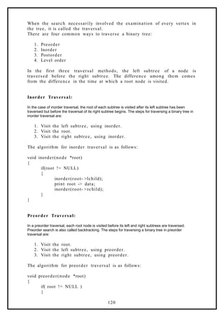 When the search necessarily involved the examination of every vertex in
the tree, it is called the traversal.
There are four common ways to traverse a binary tree:
1. Preorder
2. Inorder
3. Postorder
4. Level order
In the first three traversal methods, the left subtree of a node is
traversed before the right subtree. The difference among them comes
from the difference in the time at which a root node is visited.
Inorder Traversal:
In the case of inorder traversal, the root of each subtree is visited after its left subtree has been
traversed but before the traversal of its right subtree begins. The steps for traversing a binary tree in
inorder traversal are:
1. Visit the left subtree, using inorder.
2. Visit the root.
3. Visit the right subtree, using inorder.
The algorithm for inorder traversal is as follows:
void inorder(node *root)
{
if(root != NULL)
{
inorder(root- >lchild);
print root -> data;
inorder(root- >rchild);
}
}
Preorder Traversal:
In a preorder traversal, each root node is visited before its left and right subtrees are traversed.
Preorder search is also called backtracking. The steps for traversing a binary tree in preorder
traversal are:
1. Visit the root.
2. Visit the left subtree, using preorder.
3. Visit the right subtree, using preorder.
The algorithm for preorder traversal is as follows:
void preorder(node *root)
{
if( root != NULL )
{
120
 